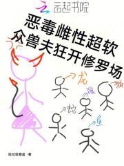 恶毒雌性超软,众兽夫狂开修罗场